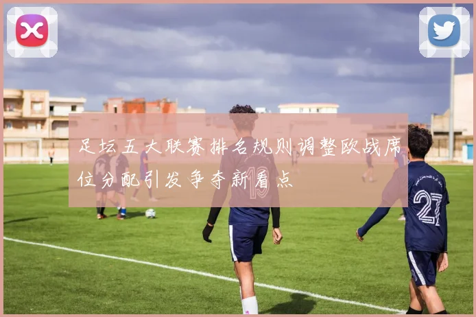 足坛五大联赛排名规则调整欧战席位分配引发争夺新看点