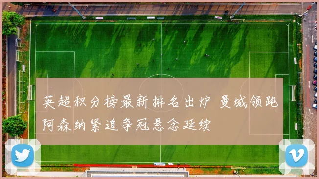 英超积分榜最新排名出炉 曼城领跑阿森纳紧追争冠悬念延续