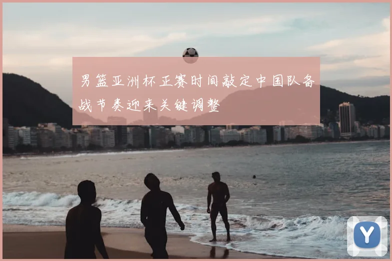 男篮亚洲杯正赛时间敲定中国队备战节奏迎来关键调整