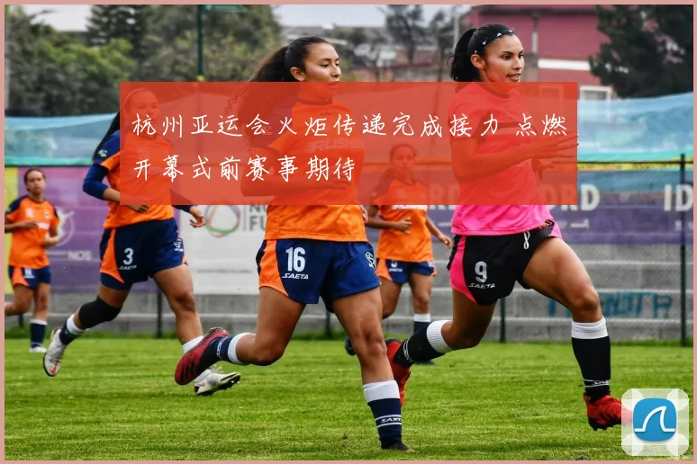 杭州亚运会火炬传递完成接力 点燃开幕式前赛事期待