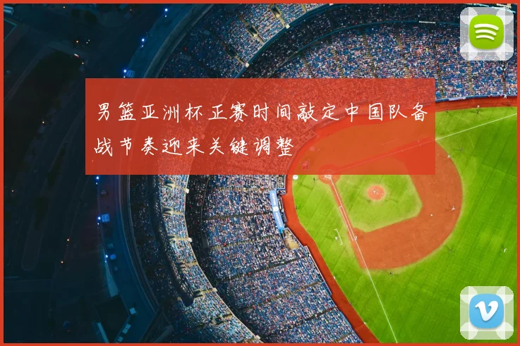男篮亚洲杯正赛时间敲定中国队备战节奏迎来关键调整
