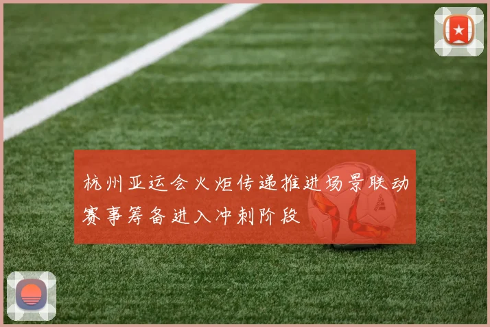 杭州亚运会火炬传递推进场景联动赛事筹备进入冲刺阶段