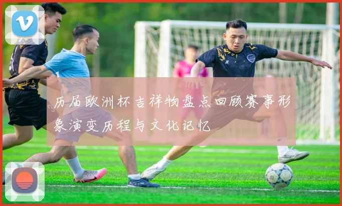 历届欧洲杯吉祥物盘点回顾赛事形象演变历程与文化记忆