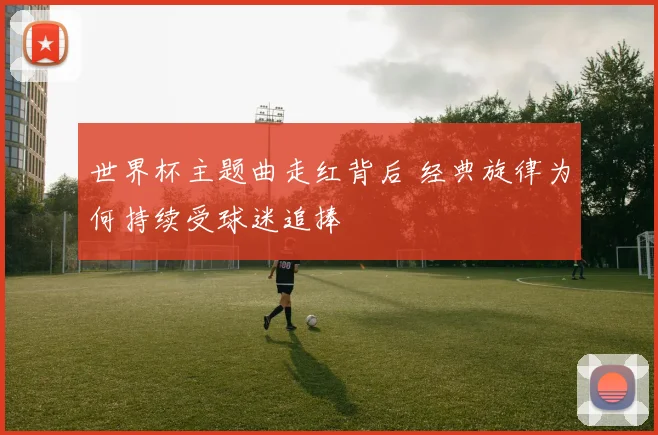 世界杯主题曲走红背后 经典旋律为何持续受球迷追捧